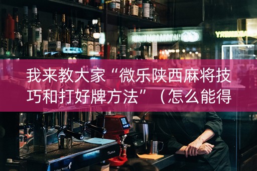 我来教大家“微乐陕西麻将技巧和打好牌方法”（怎么能得到好牌)