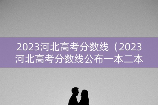 2023河北高考分数线（2023河北高考分数线公布一本二本）
