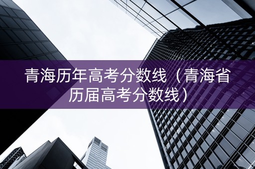 青海历年高考分数线（青海省历届高考分数线）