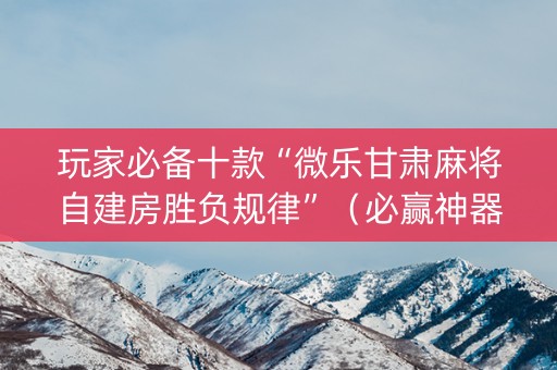 玩家必备十款“微乐甘肃麻将自建房胜负规律”（必赢神器)