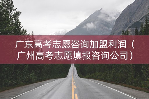 广东高考志愿咨询加盟利润（广州高考志愿填报咨询公司）