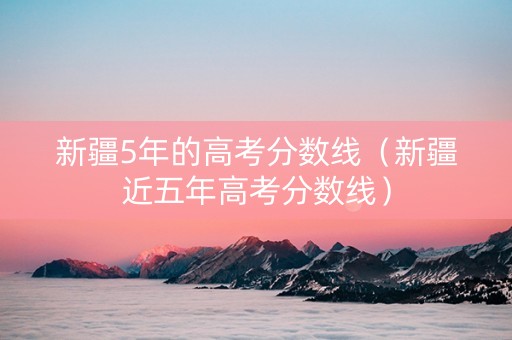 新疆5年的高考分数线（新疆近五年高考分数线）