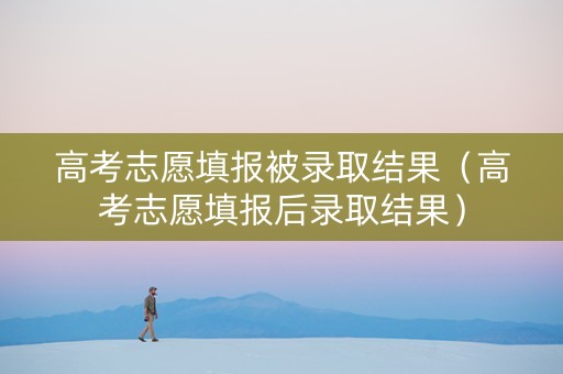 高考志愿填报被录取结果（高考志愿填报后录取结果）