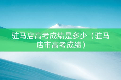 驻马店高考成绩是多少（驻马店市高考成绩）