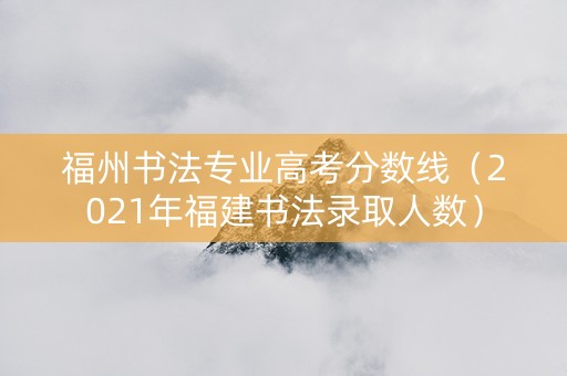 福州书法专业高考分数线（2021年福建书法录取人数）