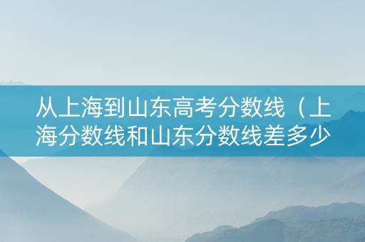 从上海到山东高考分数线（上海分数线和山东分数线差多少）