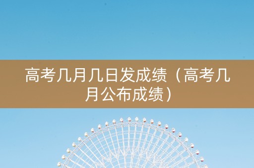 高考几月几日发成绩（高考几月公布成绩）