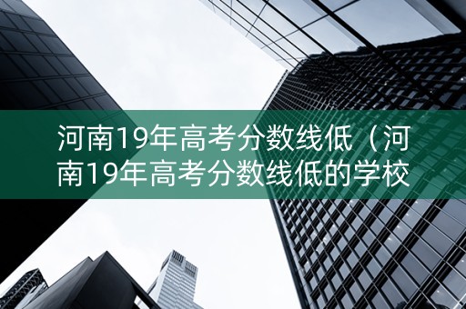 河南19年高考分数线低（河南19年高考分数线低的学校）