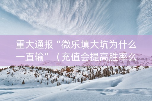 重大通报“微乐填大坑为什么一直输”（充值会提高胜率么)