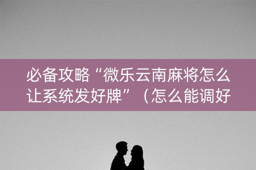 必备攻略“微乐云南麻将怎么让系统发好牌”（怎么能调好牌)