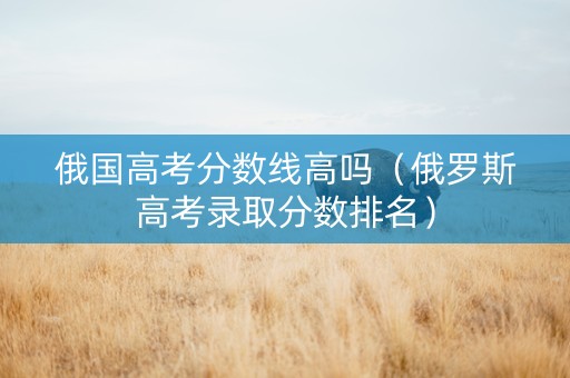 俄国高考分数线高吗（俄罗斯高考录取分数排名）