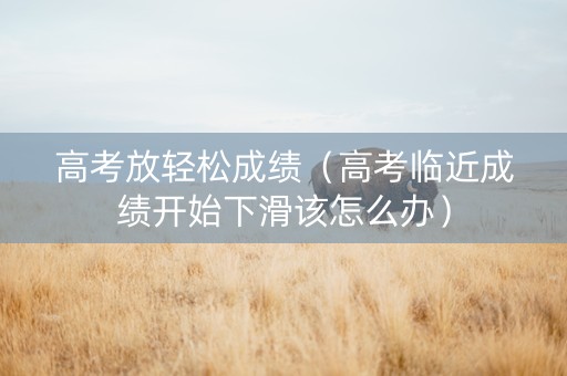 高考放轻松成绩（高考临近成绩开始下滑该怎么办）