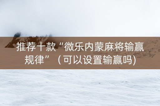 推荐十款“微乐内蒙麻将输赢规律”（可以设置输赢吗)