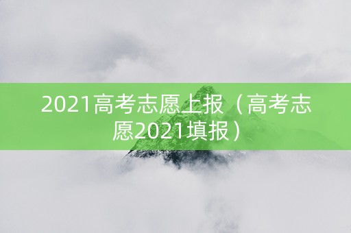 2021高考志愿上报（高考志愿2021填报）