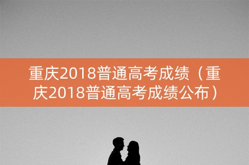 重庆2018普通高考成绩（重庆2018普通高考成绩公布）