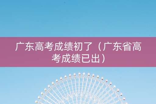广东高考成绩初了（广东省高考成绩已出）