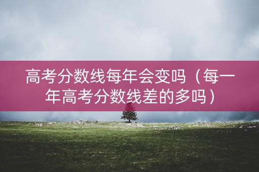 高考分数线每年会变吗（每一年高考分数线差的多吗）