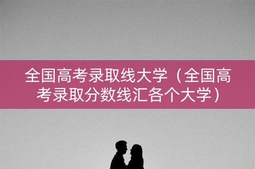 全国高考录取线大学（全国高考录取分数线汇各个大学）
