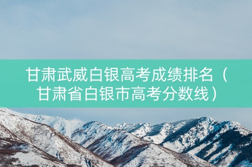 甘肃武威白银高考成绩排名（甘肃省白银市高考分数线）