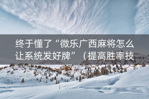 终于懂了“微乐广西麻将怎么让系统发好牌”（提高胜率技巧)
