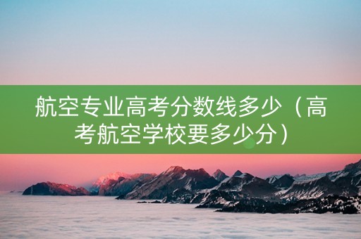 航空专业高考分数线多少（高考航空学校要多少分）