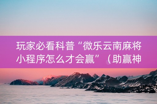 玩家必看科普“微乐云南麻将小程序怎么才会赢”（助赢神器)