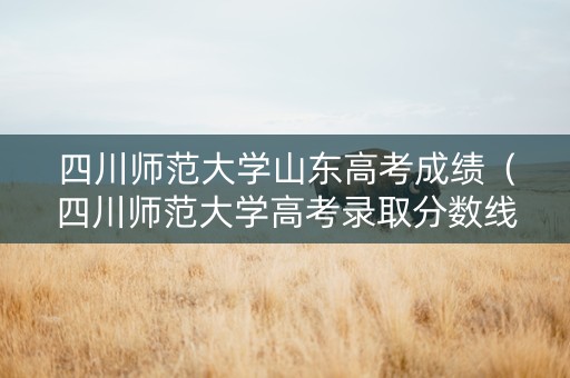 四川师范大学山东高考成绩（四川师范大学高考录取分数线公布）