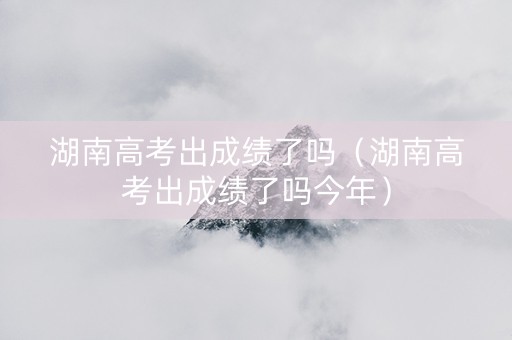 湖南高考出成绩了吗（湖南高考出成绩了吗今年）