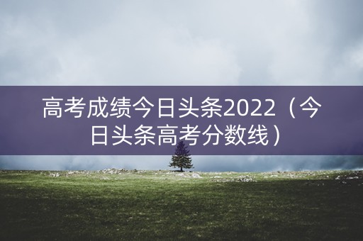 高考成绩今日头条2022（今日头条高考分数线）
