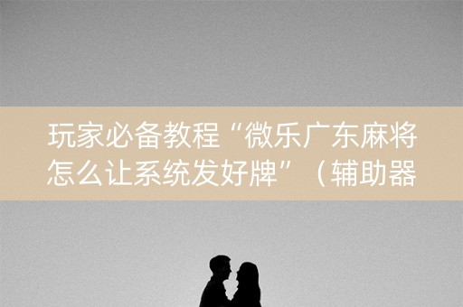 玩家必备教程“微乐广东麻将怎么让系统发好牌”（辅助器通用版)