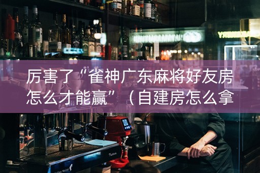 厉害了“雀神广东麻将好友房怎么才能赢”（自建房怎么拿好牌)