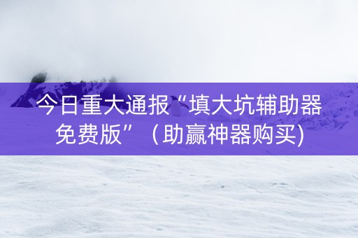 今日重大通报“填大坑辅助器免费版”（助赢神器购买)