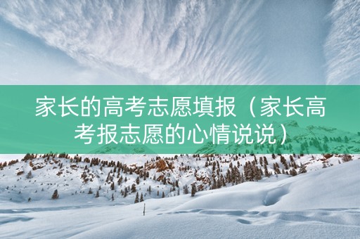 家长的高考志愿填报（家长高考报志愿的心情说说）