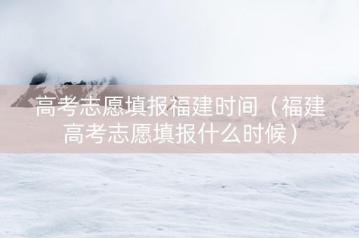 高考志愿填报福建时间（福建高考志愿填报什么时候）