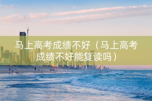 马上高考成绩不好（马上高考成绩不好能复读吗）