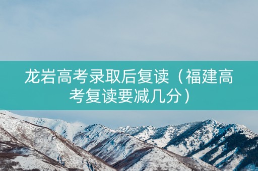 龙岩高考录取后复读（福建高考复读要减几分）