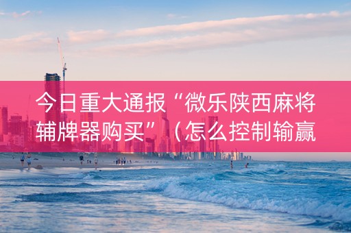 今日重大通报“微乐陕西麻将辅牌器购买”（怎么控制输赢)