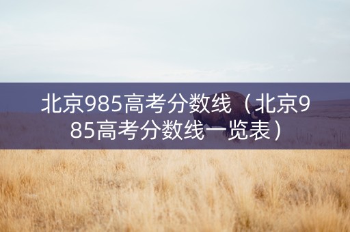 北京985高考分数线（北京985高考分数线一览表）
