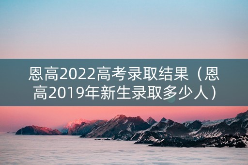 恩高2022高考录取结果（恩高2019年新生录取多少人）
