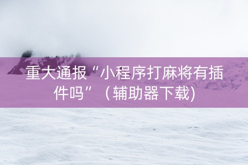重大通报“小程序打麻将有插件吗”（辅助器下载)