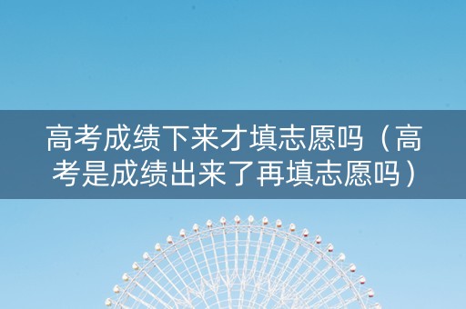 高考成绩下来才填志愿吗（高考是成绩出来了再填志愿吗）