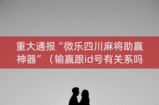 重大通报“微乐四川麻将助赢神器”（输赢跟id号有关系吗)
