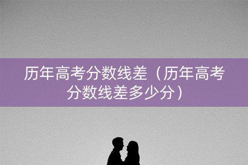 历年高考分数线差（历年高考分数线差多少分）