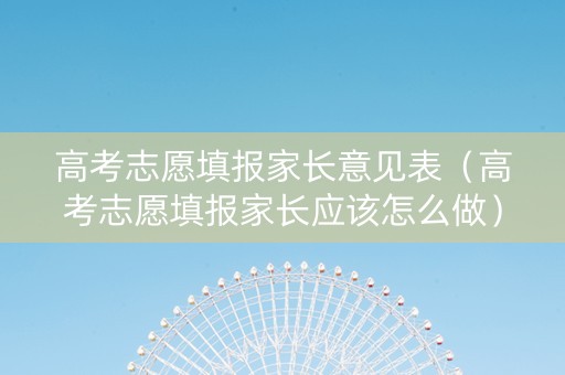 高考志愿填报家长意见表（高考志愿填报家长应该怎么做）
