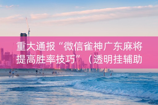 重大通报“微信雀神广东麻将提高胜率技巧”（透明挂辅助器)