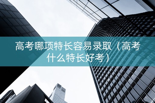 高考哪项特长容易录取（高考什么特长好考）