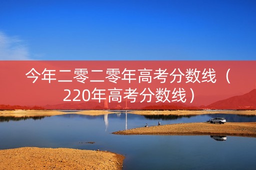 今年二零二零年高考分数线（220年高考分数线）