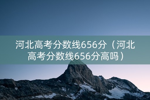 河北高考分数线656分（河北高考分数线656分高吗）