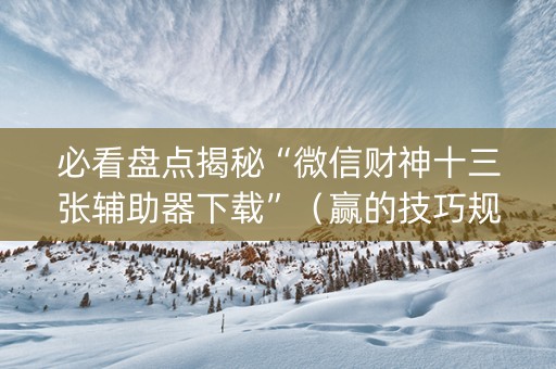 必看盘点揭秘“微信财神十三张辅助器下载”（赢的技巧规律)