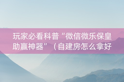 玩家必看科普“微信微乐保皇助赢神器”（自建房怎么拿好牌)
